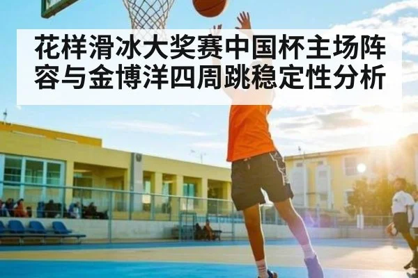 花样滑冰大奖赛中国杯主场阵容与金博洋四周跳稳定性分析