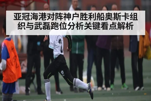 亚冠海港对阵神户胜利船奥斯卡组织与武磊跑位分析关键看点解析